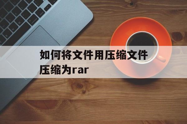 如何将文件用压缩文件压缩为rar